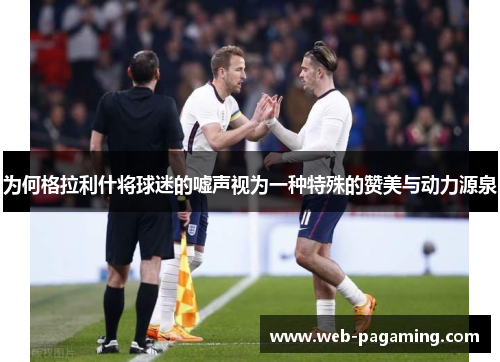 为何格拉利什将球迷的嘘声视为一种特殊的赞美与动力源泉