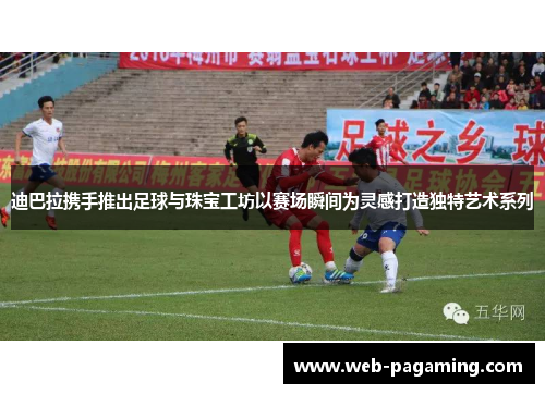 迪巴拉携手推出足球与珠宝工坊以赛场瞬间为灵感打造独特艺术系列