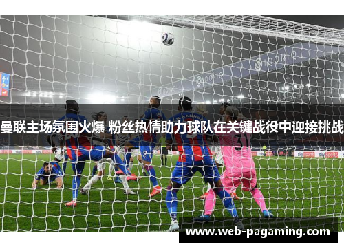 曼联主场氛围火爆 粉丝热情助力球队在关键战役中迎接挑战