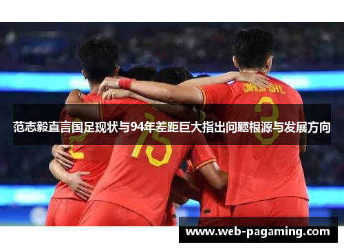 范志毅直言国足现状与94年差距巨大指出问题根源与发展方向